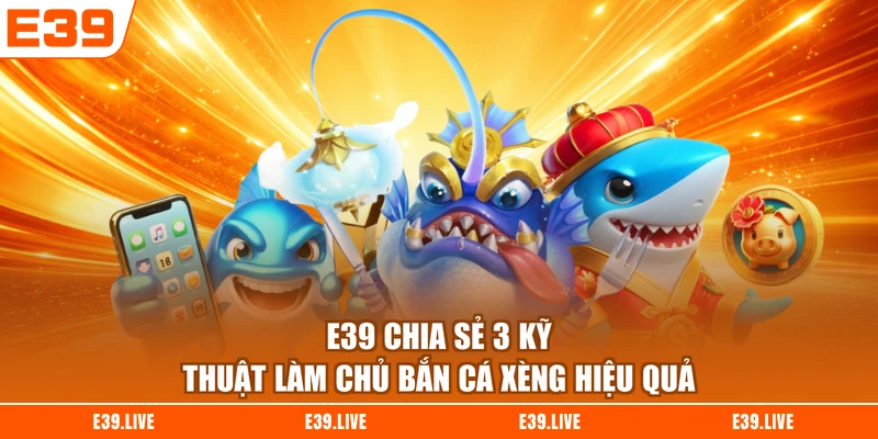 E39 chia sẻ 3 kỹ thuật làm chủ Bắn Cá Xèng hiệu quả